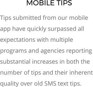 MOBILE TIPS Tips submitted from our mobile app have quickly surpassed all expectations with multiple programs and agencies reporting substantial increases in both the number of tips and their inherent quality over old SMS text tips.